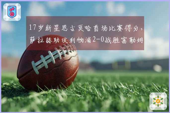 17岁新星恩古莫哈首场比赛得分，萨拉赫助攻利物浦2-0战胜富勒姆