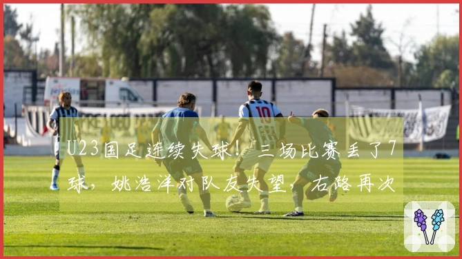 U23国足连续失球！三场比赛丢了7球，姚浩洋对队友失望，右路再次被攻破