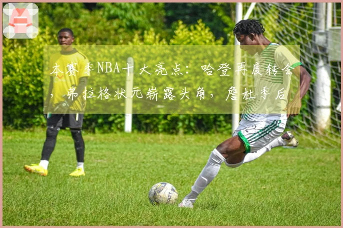 本赛季NBA十大亮点：哈登再度转会，弗拉格状元崭露头角，詹杜季后赛第四次碰面