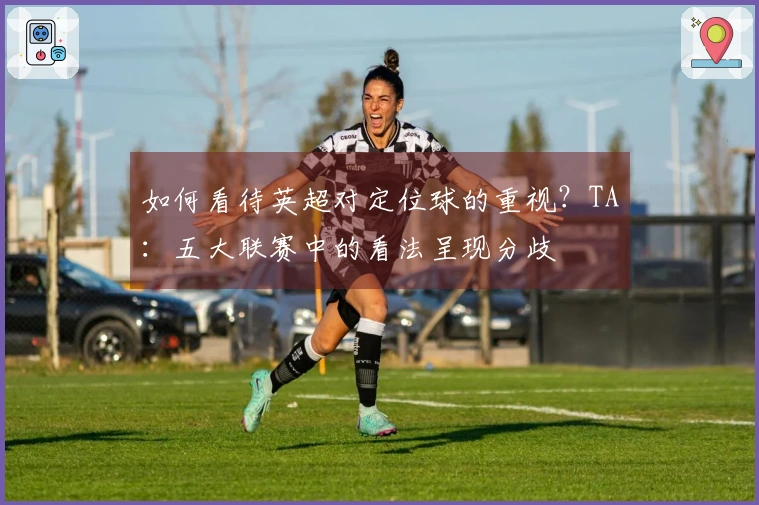 如何看待英超对定位球的重视？TA：五大联赛中的看法呈现分歧