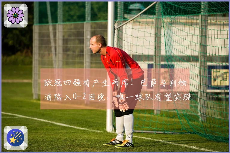 欧冠四强将产生两席！巴萨与利物浦陷入0-2困境，唯一球队有望实现3-0翻盘