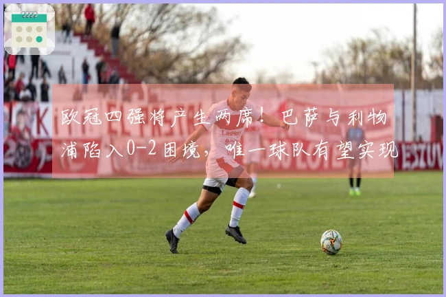 欧冠四强将产生两席！巴萨与利物浦陷入0-2困境，唯一球队有望实现3-0翻盘