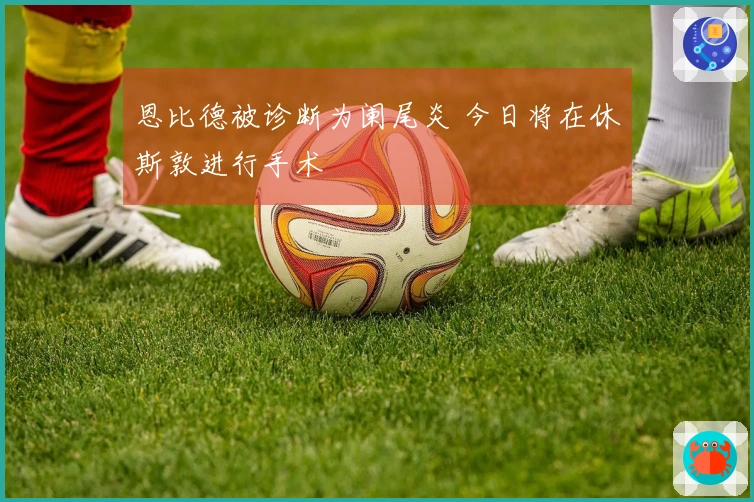 恩比德被诊断为阑尾炎 今日将在休斯敦进行手术