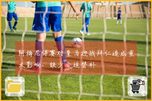 阿梅尼停赛对皇马迎战拜仁造成重大影响，缺少合适替补
