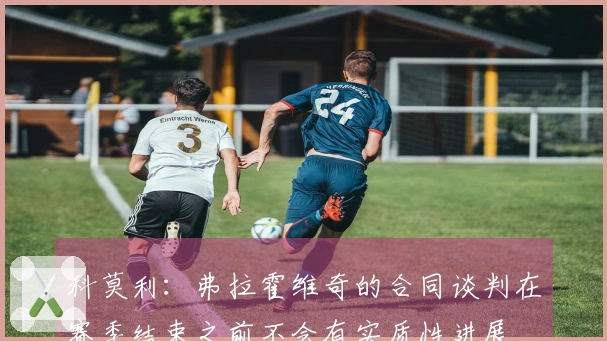 科莫利：弗拉霍维奇的合同谈判在赛季结束之前不会有实质性进展