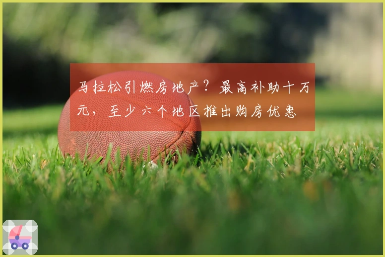 马拉松引燃房地产？最高补助十万元，至少六个地区推出购房优惠