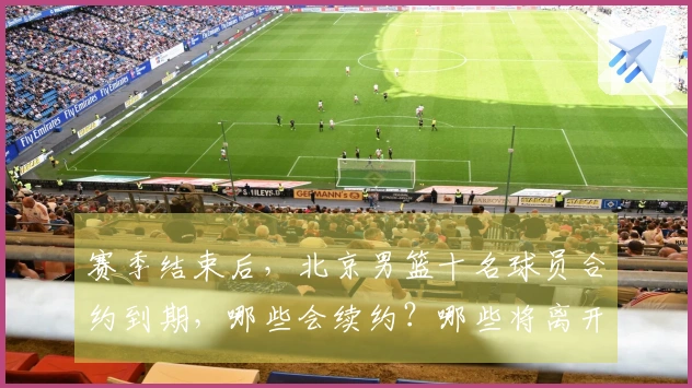 赛季结束后，北京男篮十名球员合约到期，哪些会续约？哪些将离开？
