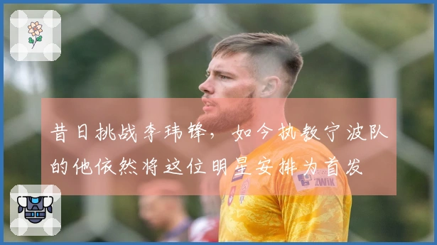 昔日挑战李玮锋，如今执教宁波队的他依然将这位明星安排为首发