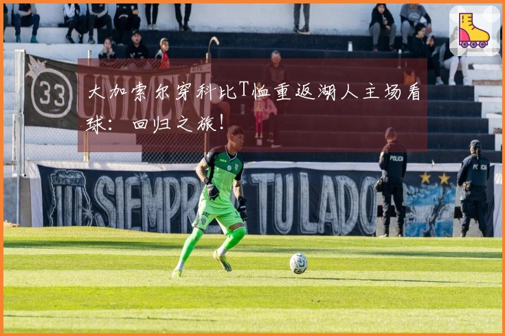 大加索尔穿科比T恤重返湖人主场看球：回归之旅！