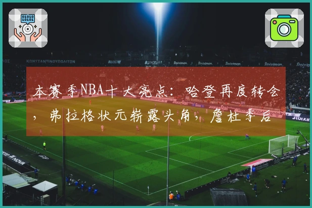 本赛季NBA十大亮点：哈登再度转会，弗拉格状元崭露头角，詹杜季后赛第四次碰面