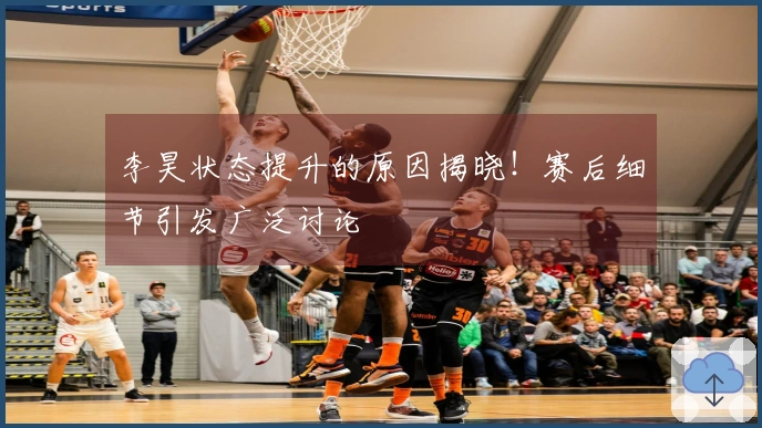 李昊状态提升的原因揭晓！赛后细节引发广泛讨论