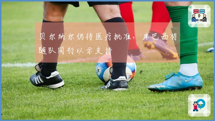 贝尔纳尔仍待医疗批准，库巴西将随队同行以示支持