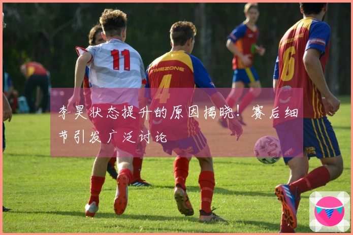 李昊状态提升的原因揭晓！赛后细节引发广泛讨论