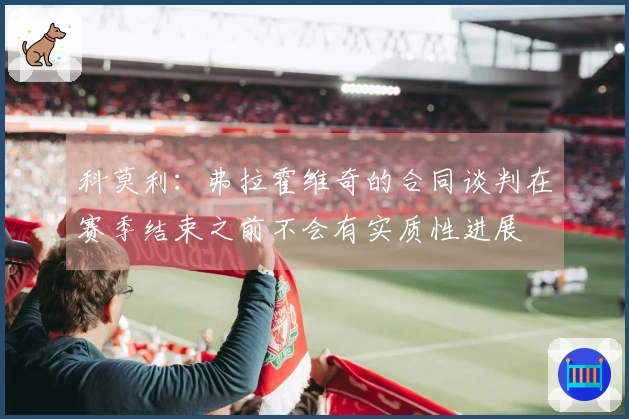 科莫利：弗拉霍维奇的合同谈判在赛季结束之前不会有实质性进展
