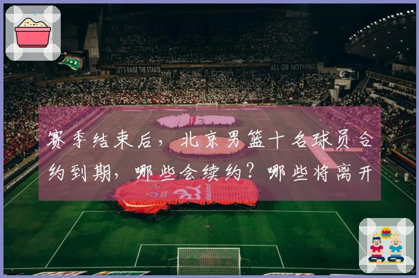 赛季结束后，北京男篮十名球员合约到期，哪些会续约？哪些将离开？
