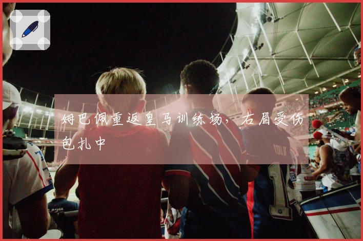 姆巴佩重返皇马训练场，右眉受伤包扎中