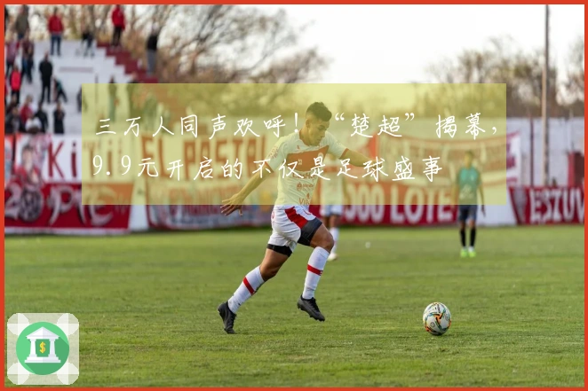 三万人同声欢呼！“楚超”揭幕，9.9元开启的不仅是足球盛事