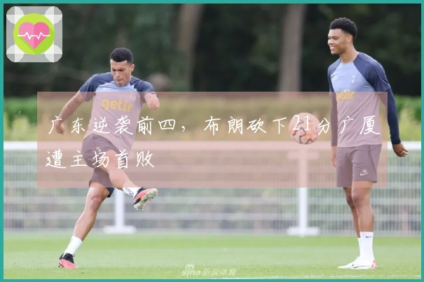 广东逆袭前四，布朗砍下21分广厦遭主场首败