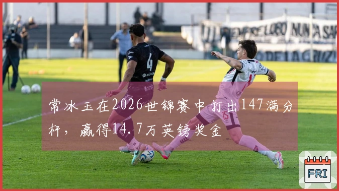 常冰玉在2026世锦赛中打出147满分杆，赢得14.7万英镑奖金