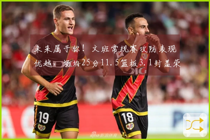 未来属于你！文班常规赛攻防表现优越，场均25分11.5篮板3.1封盖荣获封盖王称号