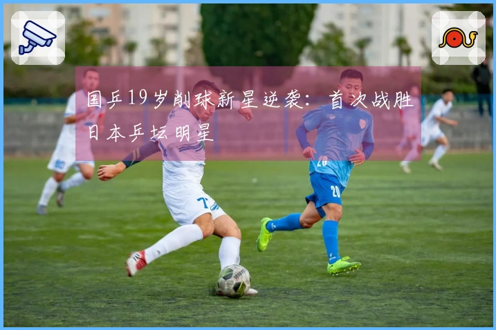 国乒19岁削球新星逆袭：首次战胜日本乒坛明星