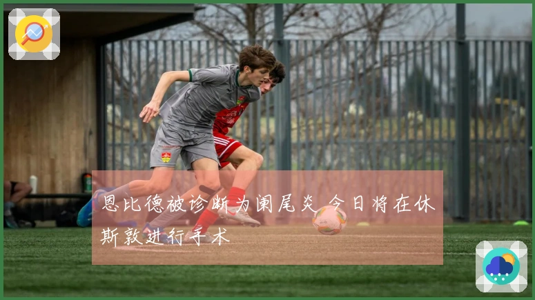恩比德被诊断为阑尾炎 今日将在休斯敦进行手术