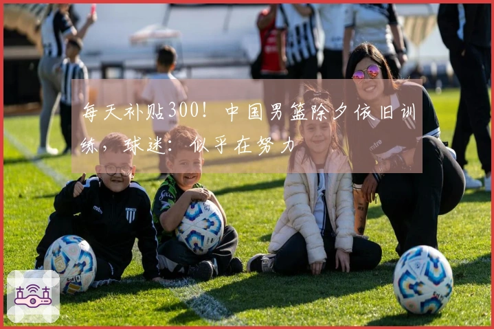 每天补贴300！中国男篮除夕依旧训练，球迷：似乎在努力
