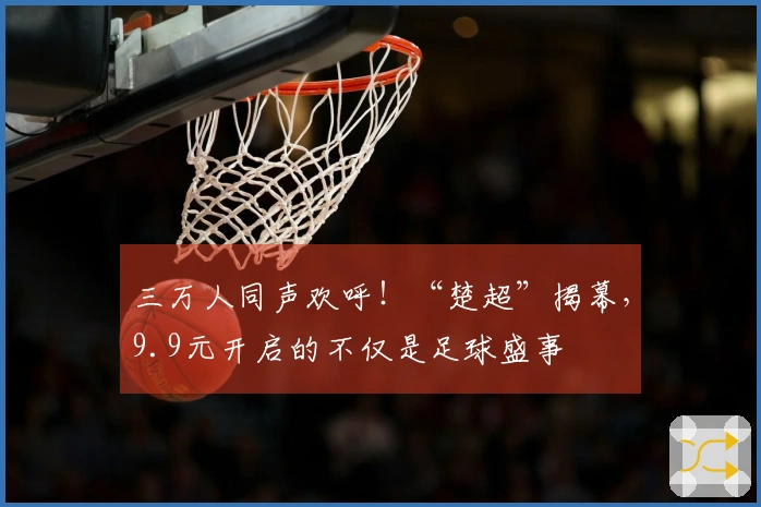 三万人同声欢呼！“楚超”揭幕，9.9元开启的不仅是足球盛事